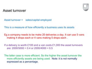 Asset turnover
Asset turnover = sales/capital employed
This is a measure of how efficiently a business uses its assets
Eg a company needs to be make 20 deliveries a day. It can use 5 vans
making 4 drops each or 4 vans making 5 drops each .
If a delivery is worth £100 and a van costs £1,000 the asset turnovers
are: 2000/5000 = 0.4 or 2000/4000 = 0.5
The latter case is more efficient. So the higher the asset turnover the
more efficiently assets are being used. Note: it is not normally
expressed as a percentage.
 