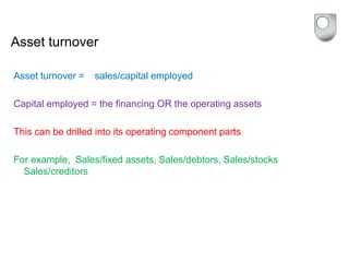 Asset turnover
Asset turnover = sales/capital employed
Capital employed = the financing OR the operating assets
This can be drilled into its operating component parts
For example, Sales/fixed assets, Sales/debtors, Sales/stocks
Sales/creditors
 