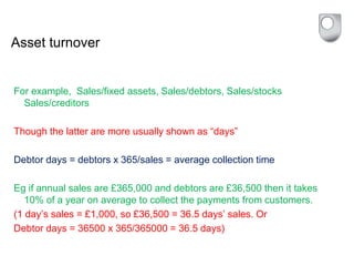 Asset turnover
For example, Sales/fixed assets, Sales/debtors, Sales/stocks
Sales/creditors
Though the latter are more usually shown as “days”
Debtor days = debtors x 365/sales = average collection time
Eg if annual sales are £365,000 and debtors are £36,500 then it takes
10% of a year on average to collect the payments from customers.
(1 day’s sales = £1,000, so £36,500 = 36.5 days’ sales. Or
Debtor days = 36500 x 365/365000 = 36.5 days)
 