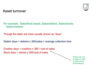 Asset turnover
For example, Sales/fixed assets, Sales/debtors, Sales/stocks
Sales/creditors
Though the latter are more usually shown as “days”
Debtor days = debtors x 365/sales = average collection time
Creditor days = creditors x 365 / cost of sales
Stock days = stocks x 365/cost of sales
These use cost
of sales in order
to strip out the
profit element
 