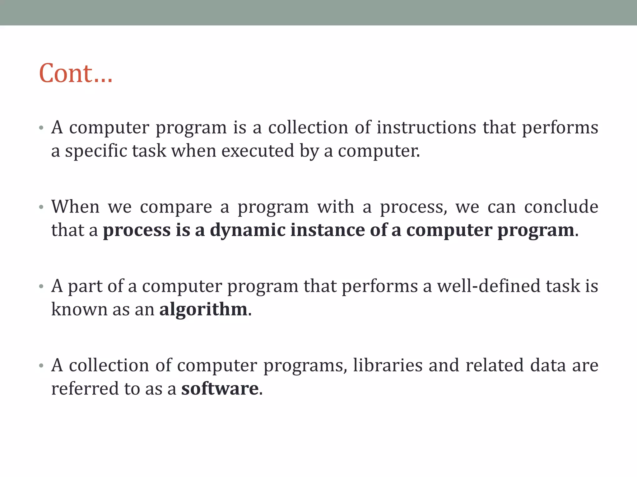 Cont…
• A computer program is a collection of instructions that performs
a specific task when executed by a computer.
• When we compare a program with a process, we can conclude
that a process is a dynamic instance of a computer program.
• A part of a computer program that performs a well-defined task is
known as an algorithm.
• A collection of computer programs, libraries and related data are
referred to as a software.
 