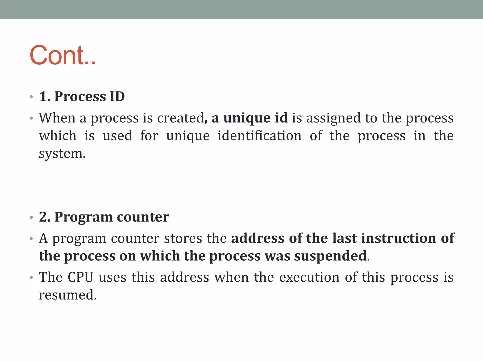 Cont..
• 1. Process ID
• When a process is created, a unique id is assigned to the process
which is used for unique identification of the process in the
system.
• 2. Program counter
• A program counter stores the address of the last instruction of
the process on which the process was suspended.
• The CPU uses this address when the execution of this process is
resumed.
 