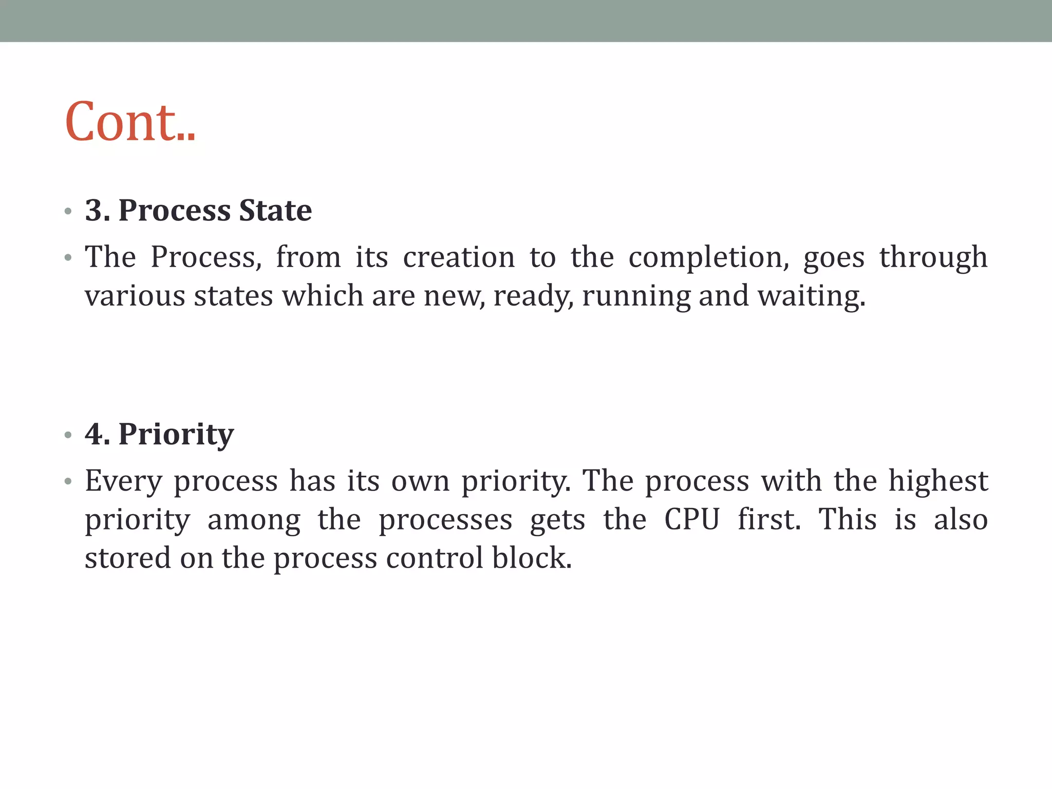 Cont..
• 3. Process State
• The Process, from its creation to the completion, goes through
various states which are new, ready, running and waiting.
• 4. Priority
• Every process has its own priority. The process with the highest
priority among the processes gets the CPU first. This is also
stored on the process control block.
 