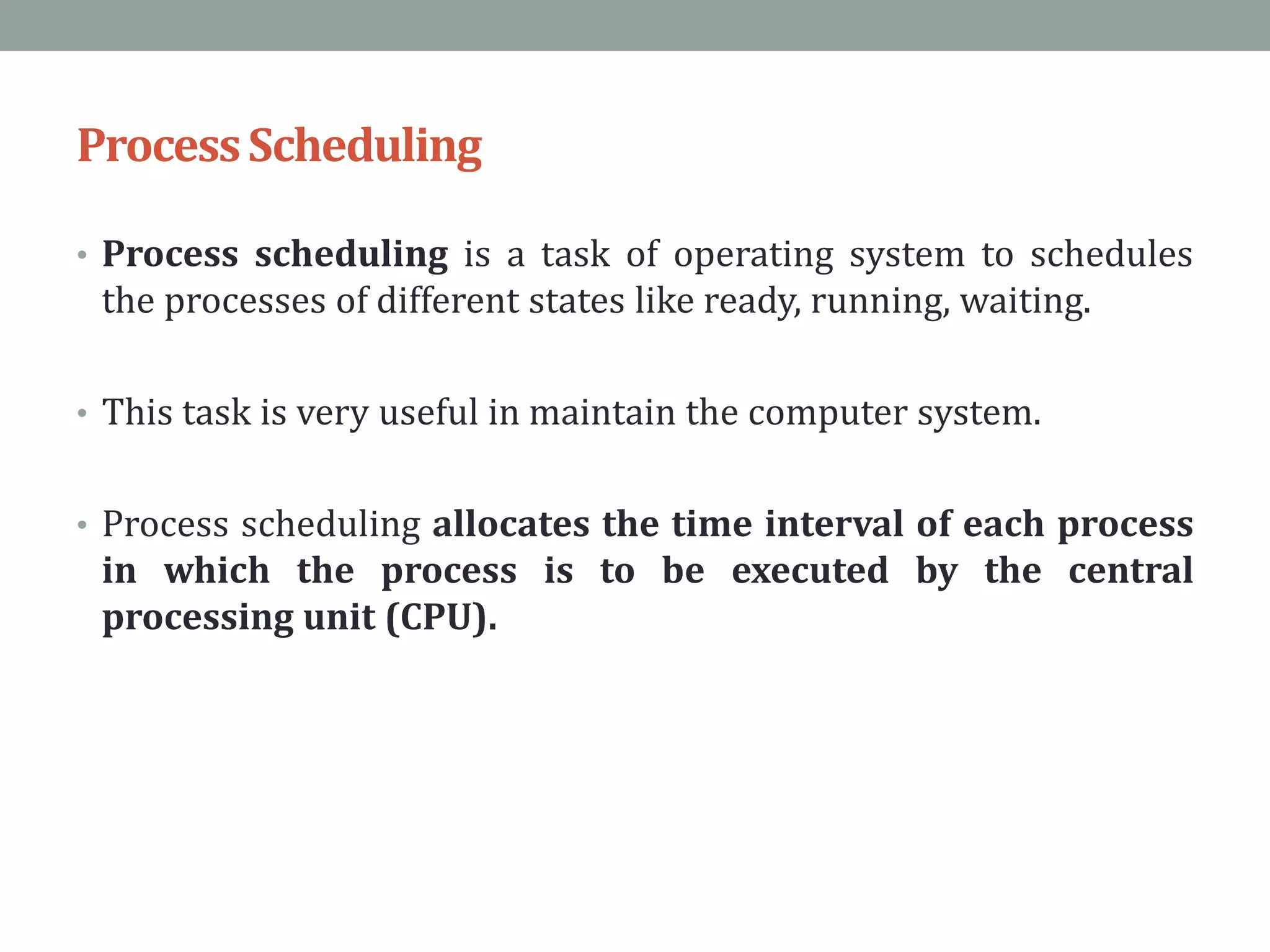 ProcessScheduling
• Process scheduling is a task of operating system to schedules
the processes of different states like ready, running, waiting.
• This task is very useful in maintain the computer system.
• Process scheduling allocates the time interval of each process
in which the process is to be executed by the central
processing unit (CPU).
 