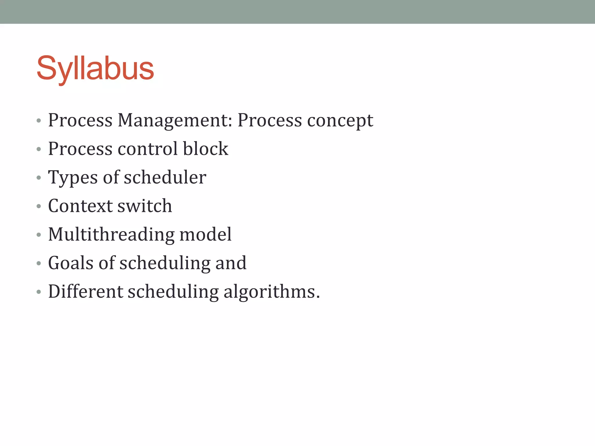 Syllabus
• Process Management: Process concept
• Process control block
• Types of scheduler
• Context switch
• Multithreading model
• Goals of scheduling and
• Different scheduling algorithms.
 