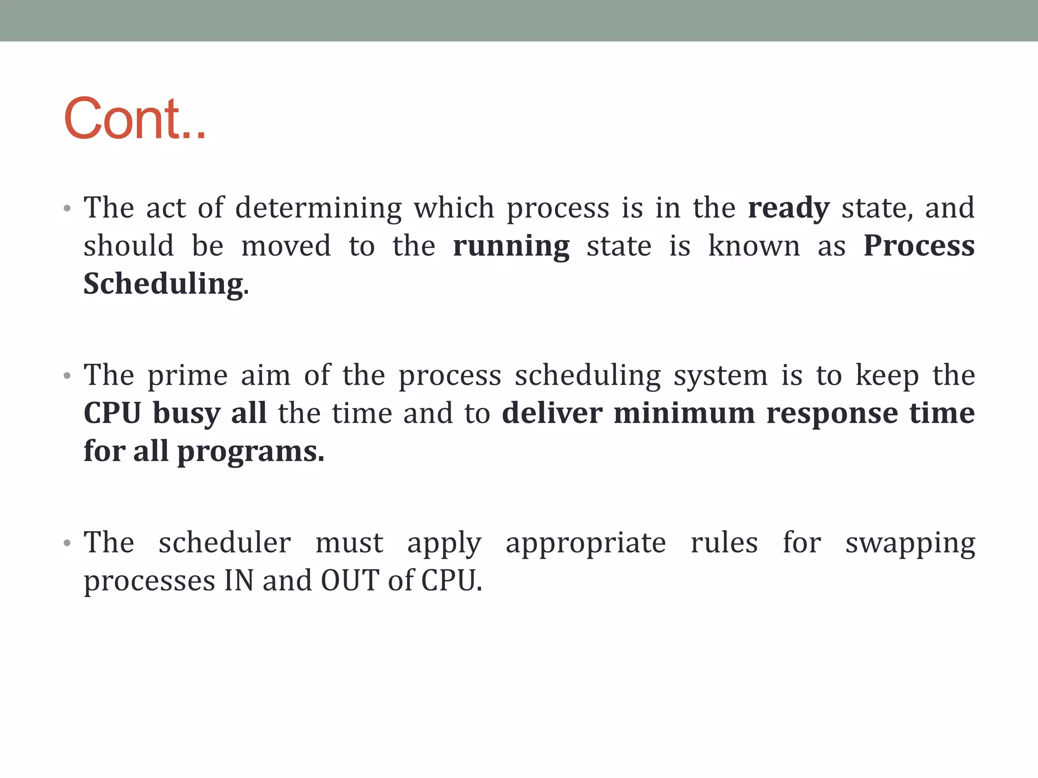 Cont..
• The act of determining which process is in the ready state, and
should be moved to the running state is known as Process
Scheduling.
• The prime aim of the process scheduling system is to keep the
CPU busy all the time and to deliver minimum response time
for all programs.
• The scheduler must apply appropriate rules for swapping
processes IN and OUT of CPU.
 