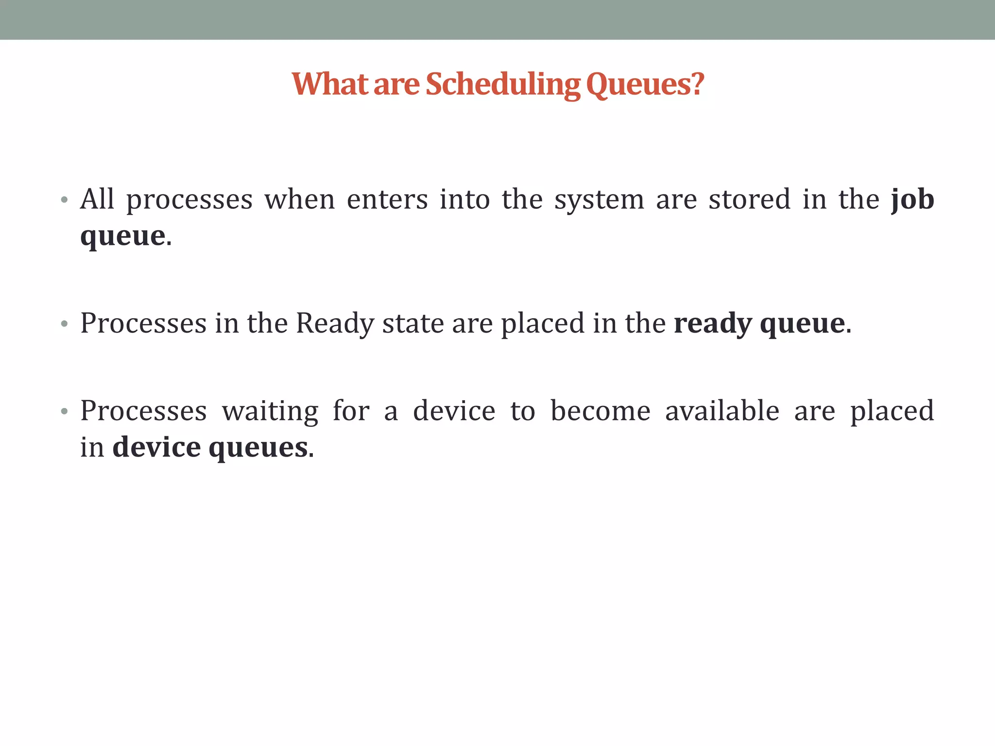 WhatareSchedulingQueues?
• All processes when enters into the system are stored in the job
queue.
• Processes in the Ready state are placed in the ready queue.
• Processes waiting for a device to become available are placed
in device queues.
 