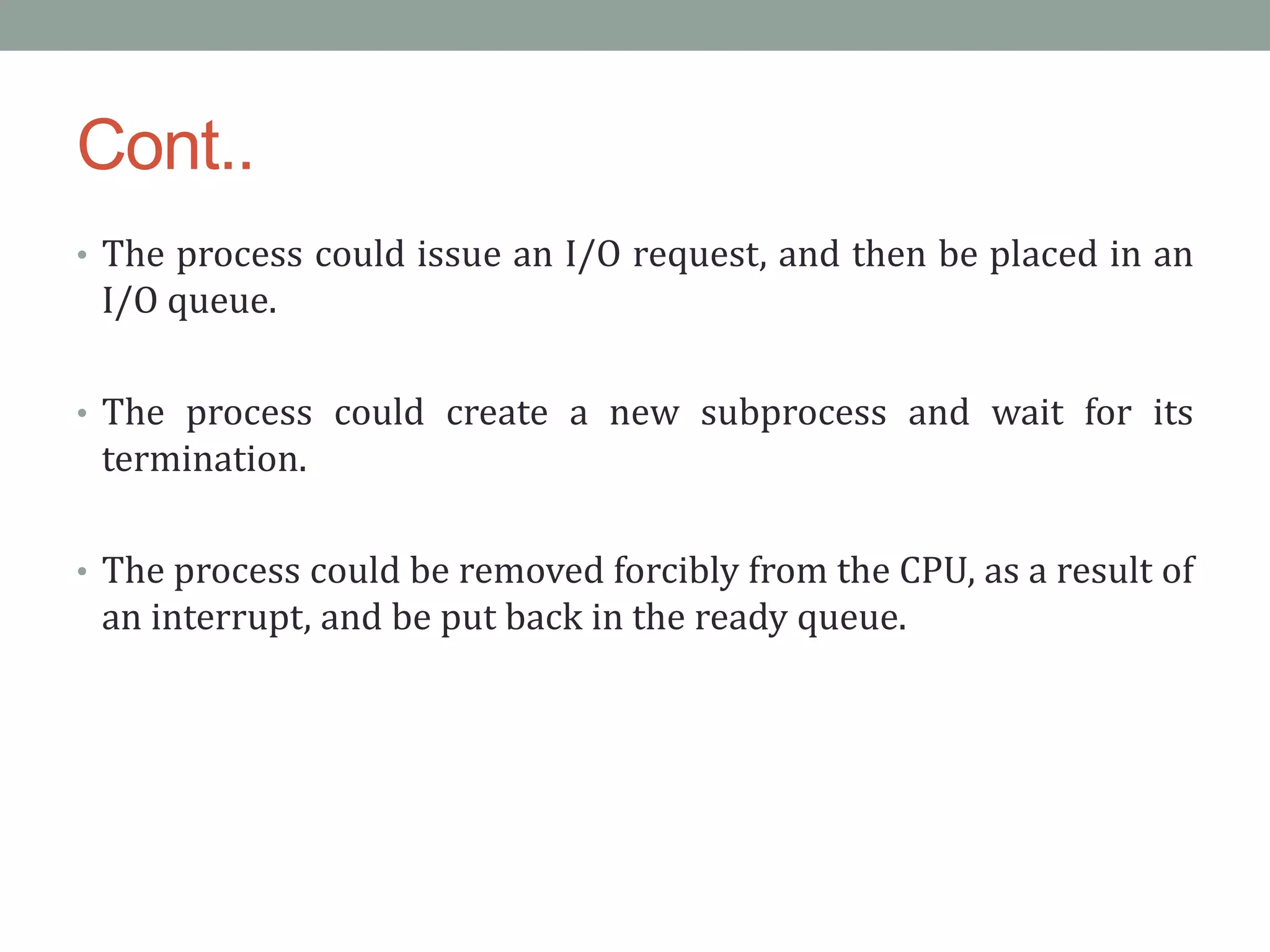 Cont..
• The process could issue an I/O request, and then be placed in an
I/O queue.
• The process could create a new subprocess and wait for its
termination.
• The process could be removed forcibly from the CPU, as a result of
an interrupt, and be put back in the ready queue.
 
