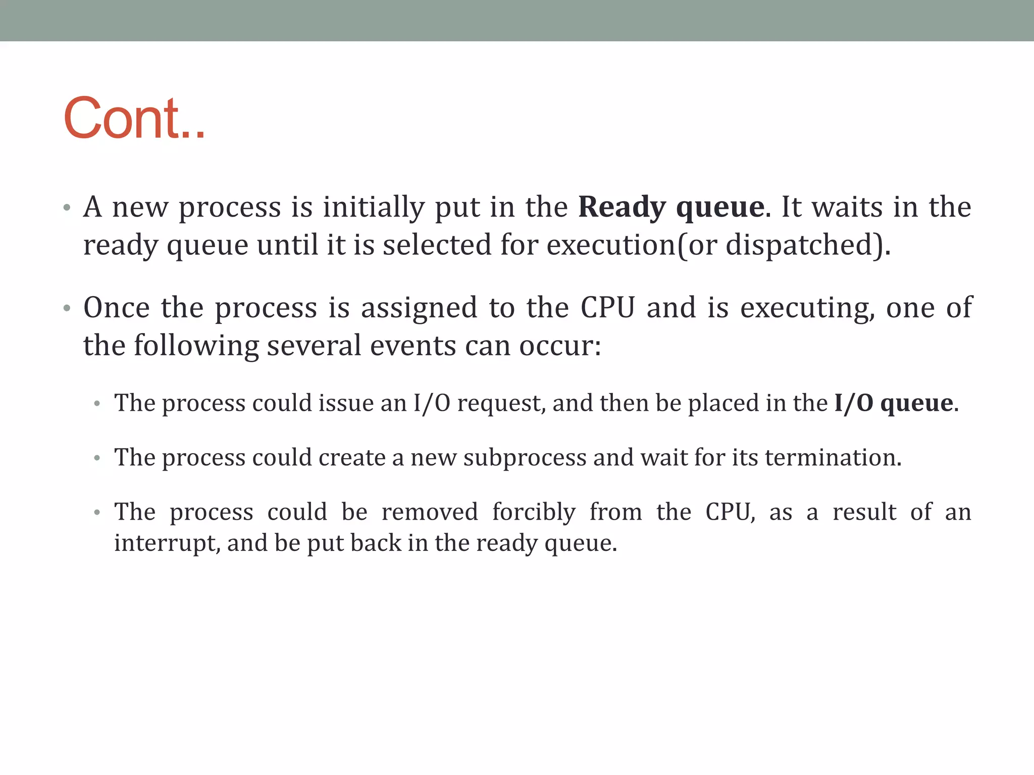 Cont..
• A new process is initially put in the Ready queue. It waits in the
ready queue until it is selected for execution(or dispatched).
• Once the process is assigned to the CPU and is executing, one of
the following several events can occur:
• The process could issue an I/O request, and then be placed in the I/O queue.
• The process could create a new subprocess and wait for its termination.
• The process could be removed forcibly from the CPU, as a result of an
interrupt, and be put back in the ready queue.
 