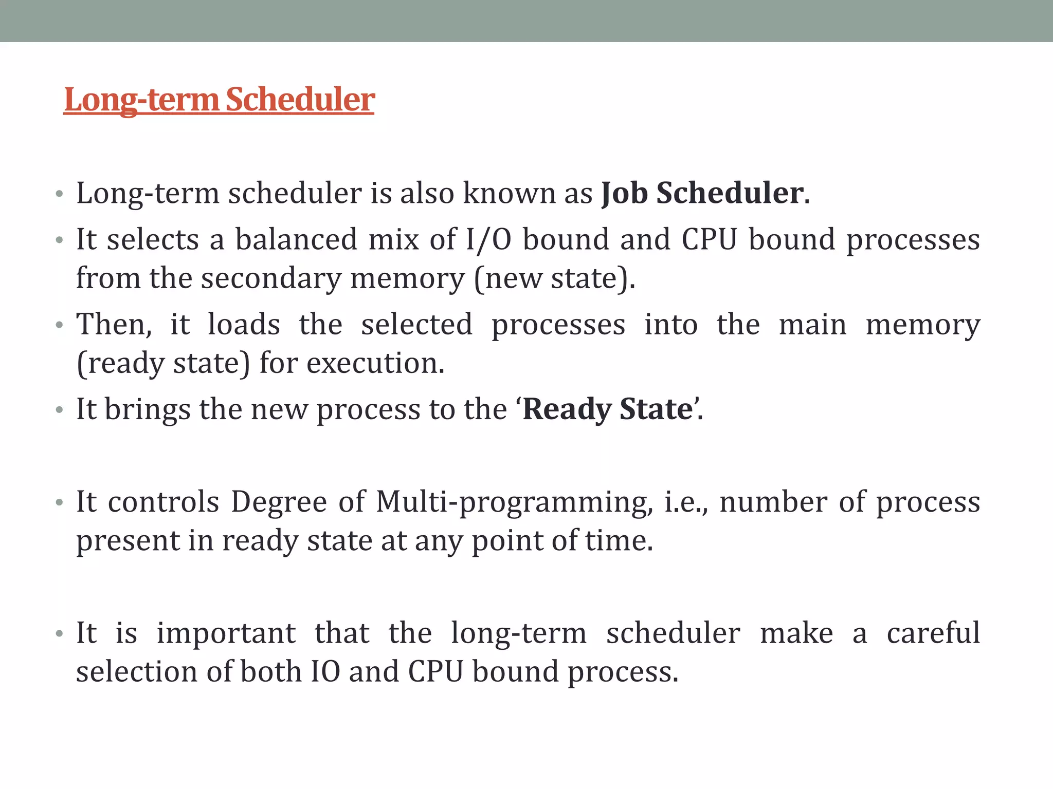 Long-termScheduler
• Long-term scheduler is also known as Job Scheduler.
• It selects a balanced mix of I/O bound and CPU bound processes
from the secondary memory (new state).
• Then, it loads the selected processes into the main memory
(ready state) for execution.
• It brings the new process to the ‘Ready State’.
• It controls Degree of Multi-programming, i.e., number of process
present in ready state at any point of time.
• It is important that the long-term scheduler make a careful
selection of both IO and CPU bound process.
 