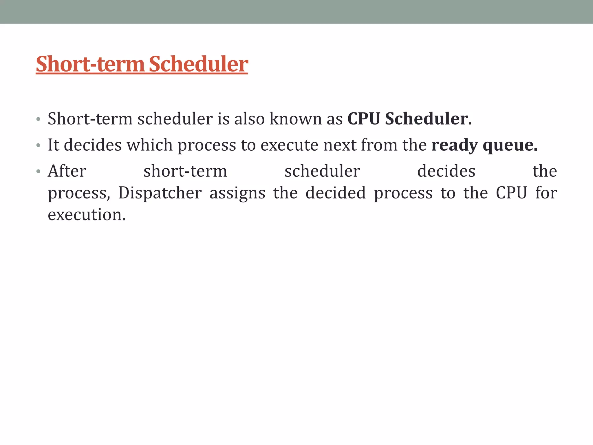 Short-termScheduler
• Short-term scheduler is also known as CPU Scheduler.
• It decides which process to execute next from the ready queue.
• After short-term scheduler decides the
process, Dispatcher assigns the decided process to the CPU for
execution.
 