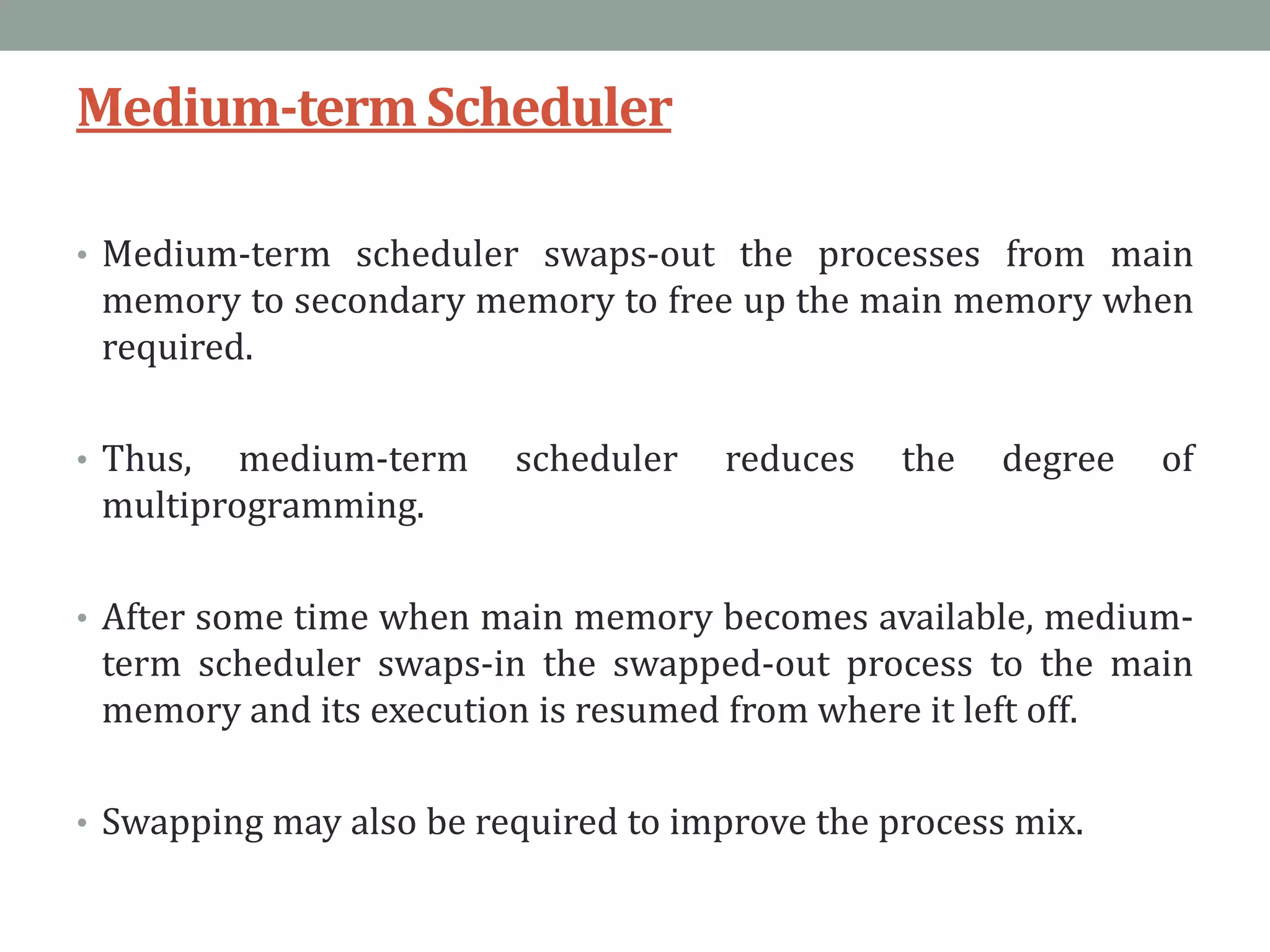 Medium-termScheduler
• Medium-term scheduler swaps-out the processes from main
memory to secondary memory to free up the main memory when
required.
• Thus, medium-term scheduler reduces the degree of
multiprogramming.
• After some time when main memory becomes available, medium-
term scheduler swaps-in the swapped-out process to the main
memory and its execution is resumed from where it left off.
• Swapping may also be required to improve the process mix.
 