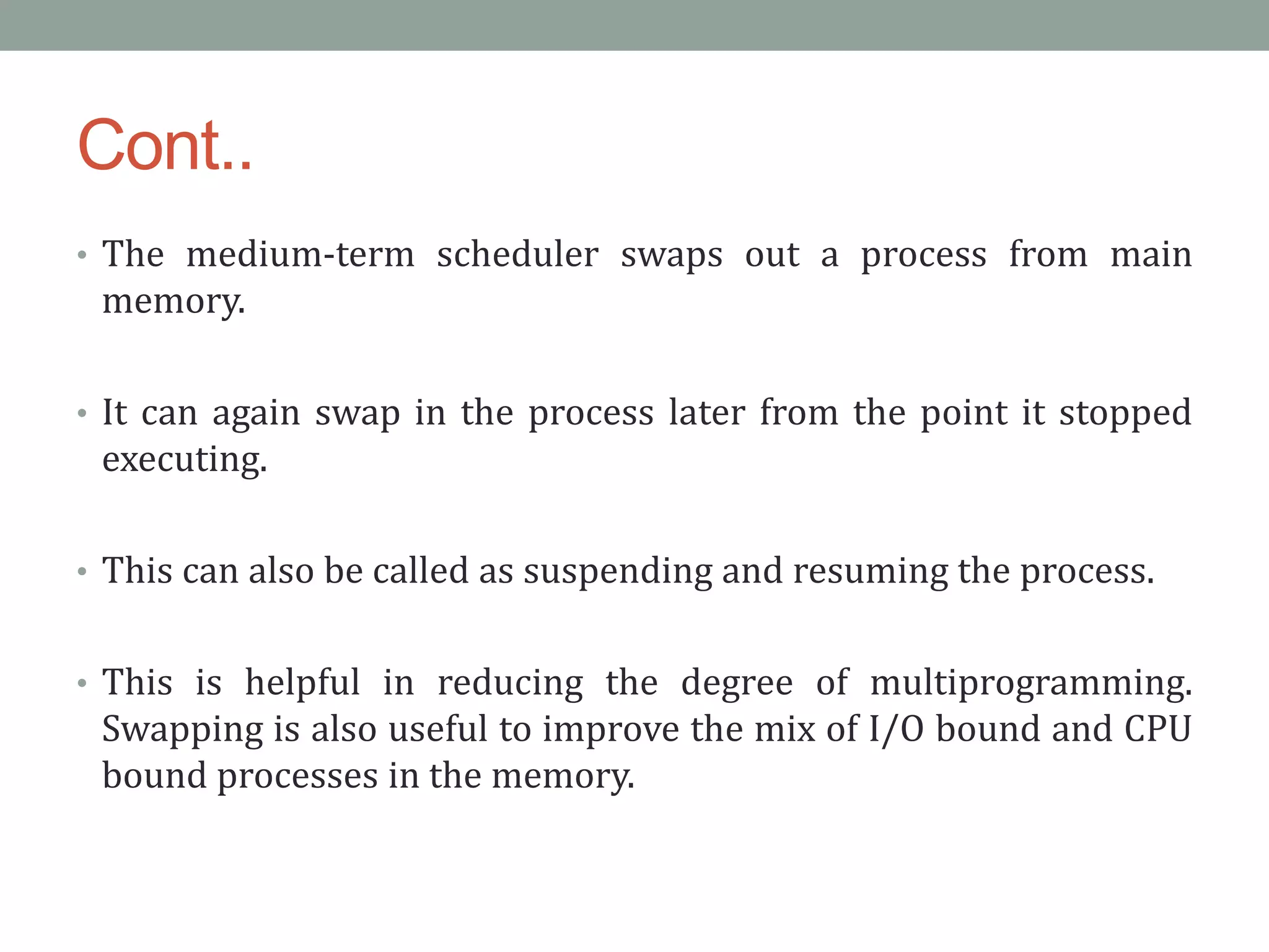 Cont..
• The medium-term scheduler swaps out a process from main
memory.
• It can again swap in the process later from the point it stopped
executing.
• This can also be called as suspending and resuming the process.
• This is helpful in reducing the degree of multiprogramming.
Swapping is also useful to improve the mix of I/O bound and CPU
bound processes in the memory.
 