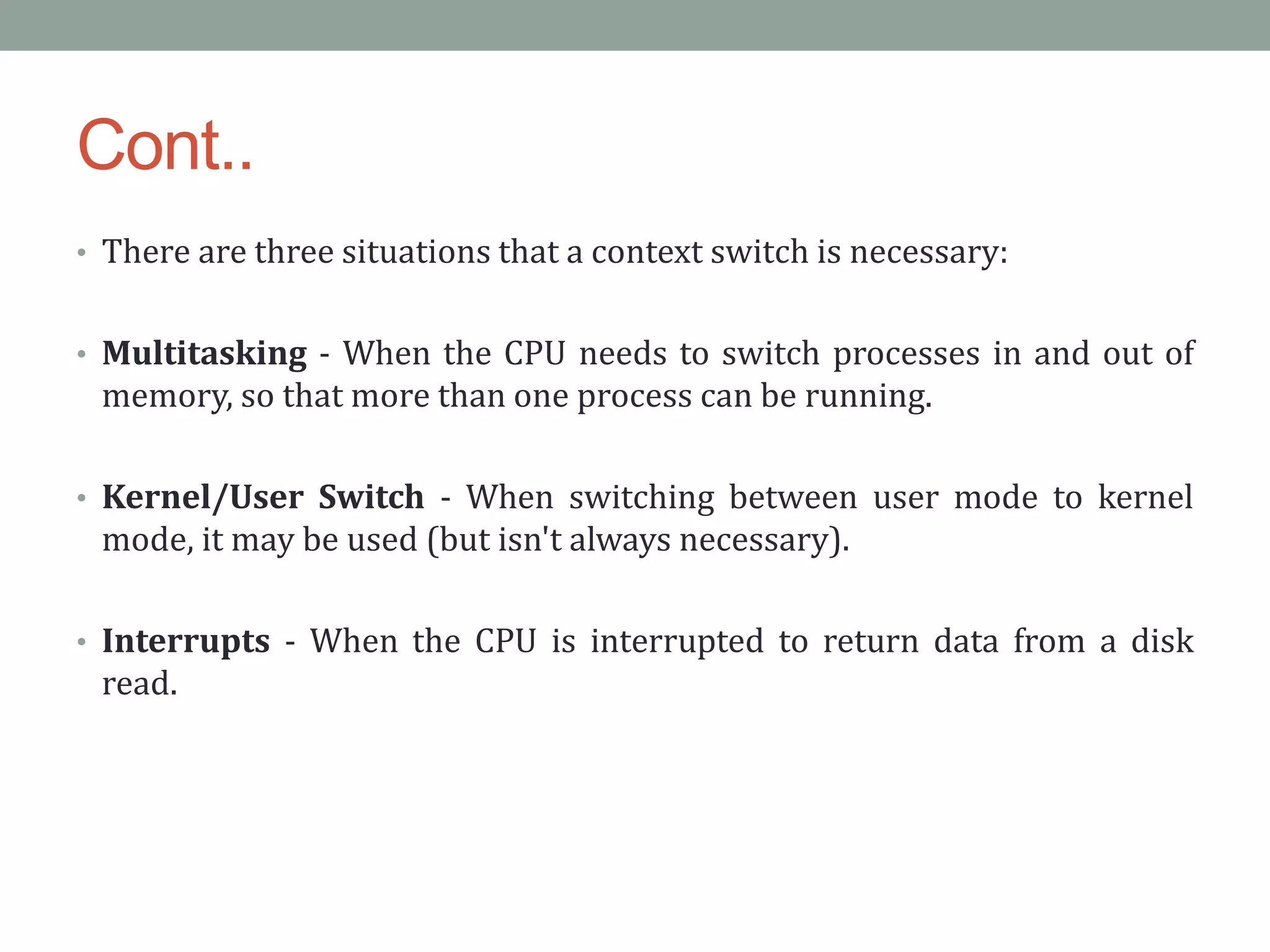 Cont..
• There are three situations that a context switch is necessary:
• Multitasking - When the CPU needs to switch processes in and out of
memory, so that more than one process can be running.
• Kernel/User Switch - When switching between user mode to kernel
mode, it may be used (but isn't always necessary).
• Interrupts - When the CPU is interrupted to return data from a disk
read.
 