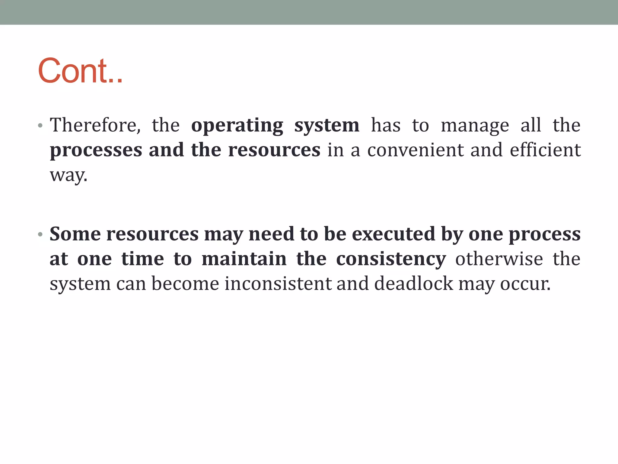 Cont..
• Therefore, the operating system has to manage all the
processes and the resources in a convenient and efficient
way.
• Some resources may need to be executed by one process
at one time to maintain the consistency otherwise the
system can become inconsistent and deadlock may occur.
 