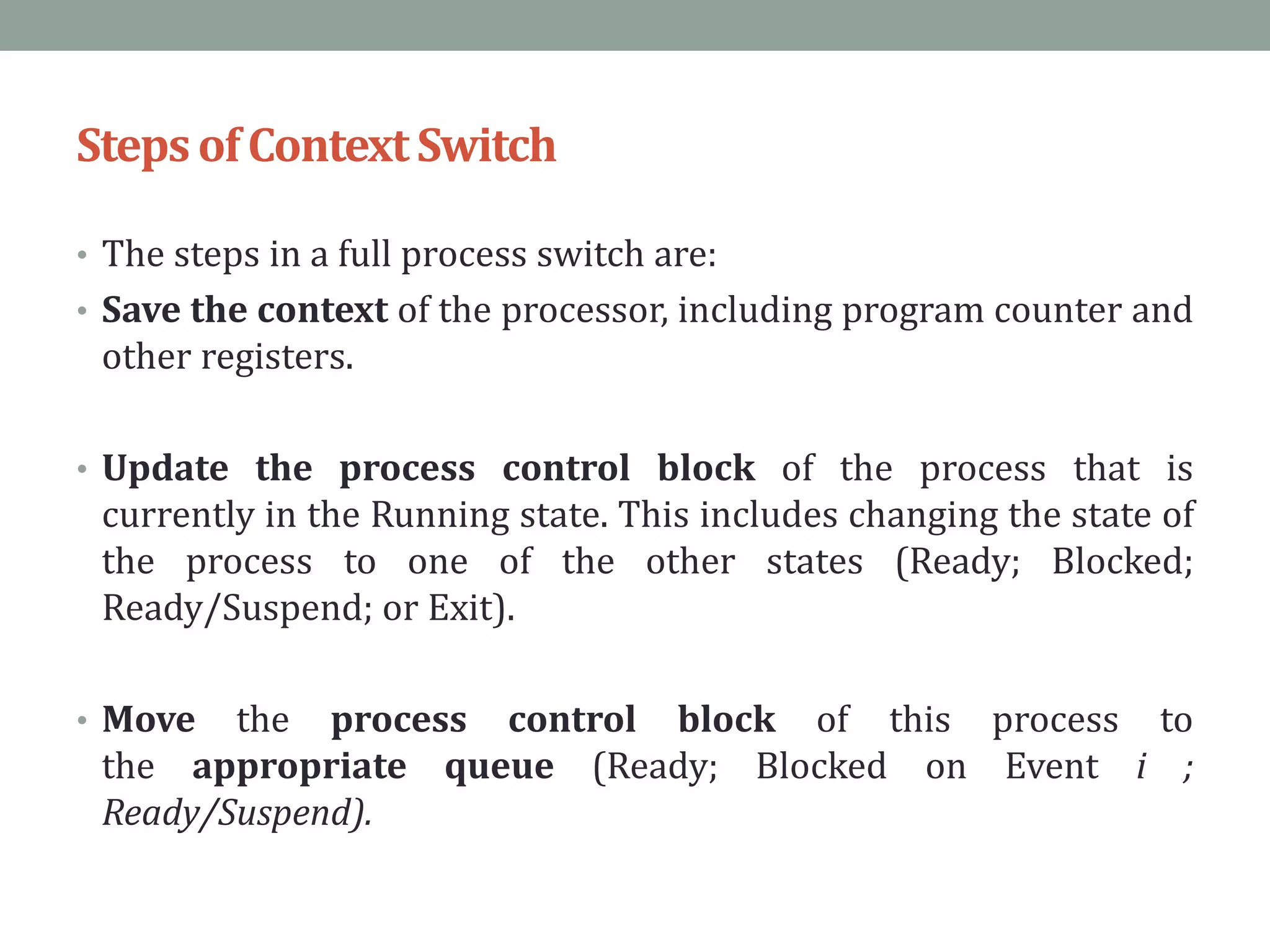 StepsofContextSwitch
• The steps in a full process switch are:
• Save the context of the processor, including program counter and
other registers.
• Update the process control block of the process that is
currently in the Running state. This includes changing the state of
the process to one of the other states (Ready; Blocked;
Ready/Suspend; or Exit).
• Move the process control block of this process to
the appropriate queue (Ready; Blocked on Event i ;
Ready/Suspend).
 