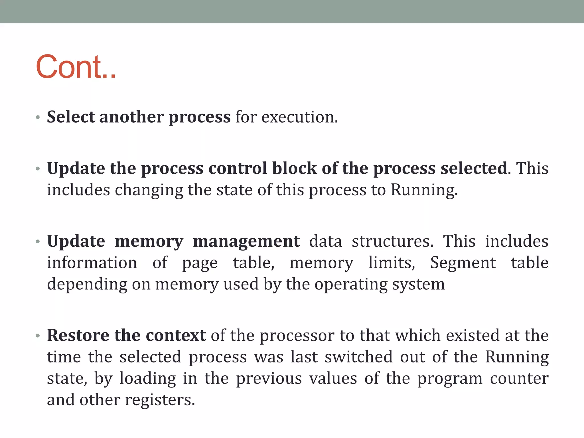 Cont..
• Select another process for execution.
• Update the process control block of the process selected. This
includes changing the state of this process to Running.
• Update memory management data structures. This includes
information of page table, memory limits, Segment table
depending on memory used by the operating system
• Restore the context of the processor to that which existed at the
time the selected process was last switched out of the Running
state, by loading in the previous values of the program counter
and other registers.
 