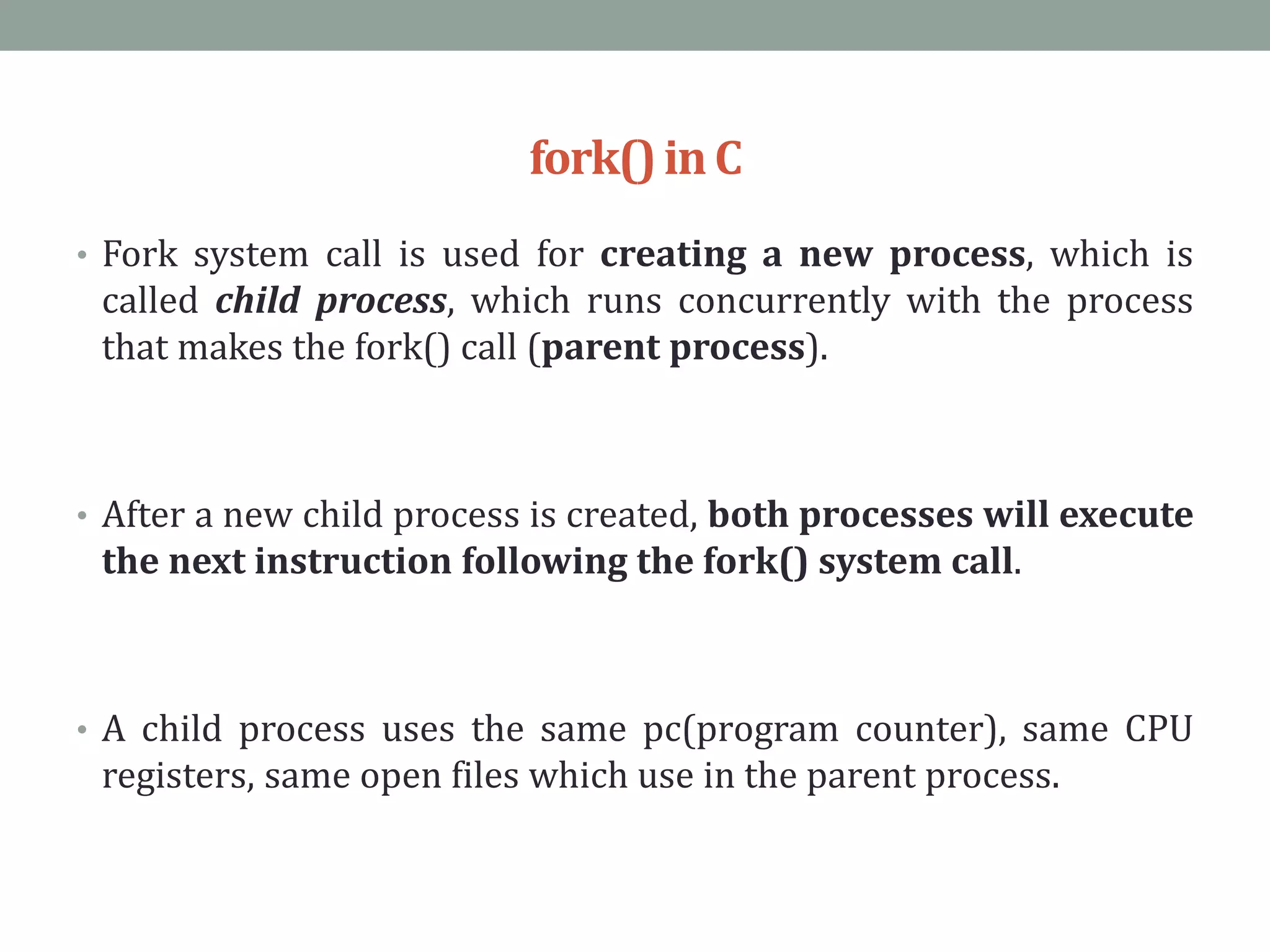 fork()inC
• Fork system call is used for creating a new process, which is
called child process, which runs concurrently with the process
that makes the fork() call (parent process).
• After a new child process is created, both processes will execute
the next instruction following the fork() system call.
• A child process uses the same pc(program counter), same CPU
registers, same open files which use in the parent process.
 