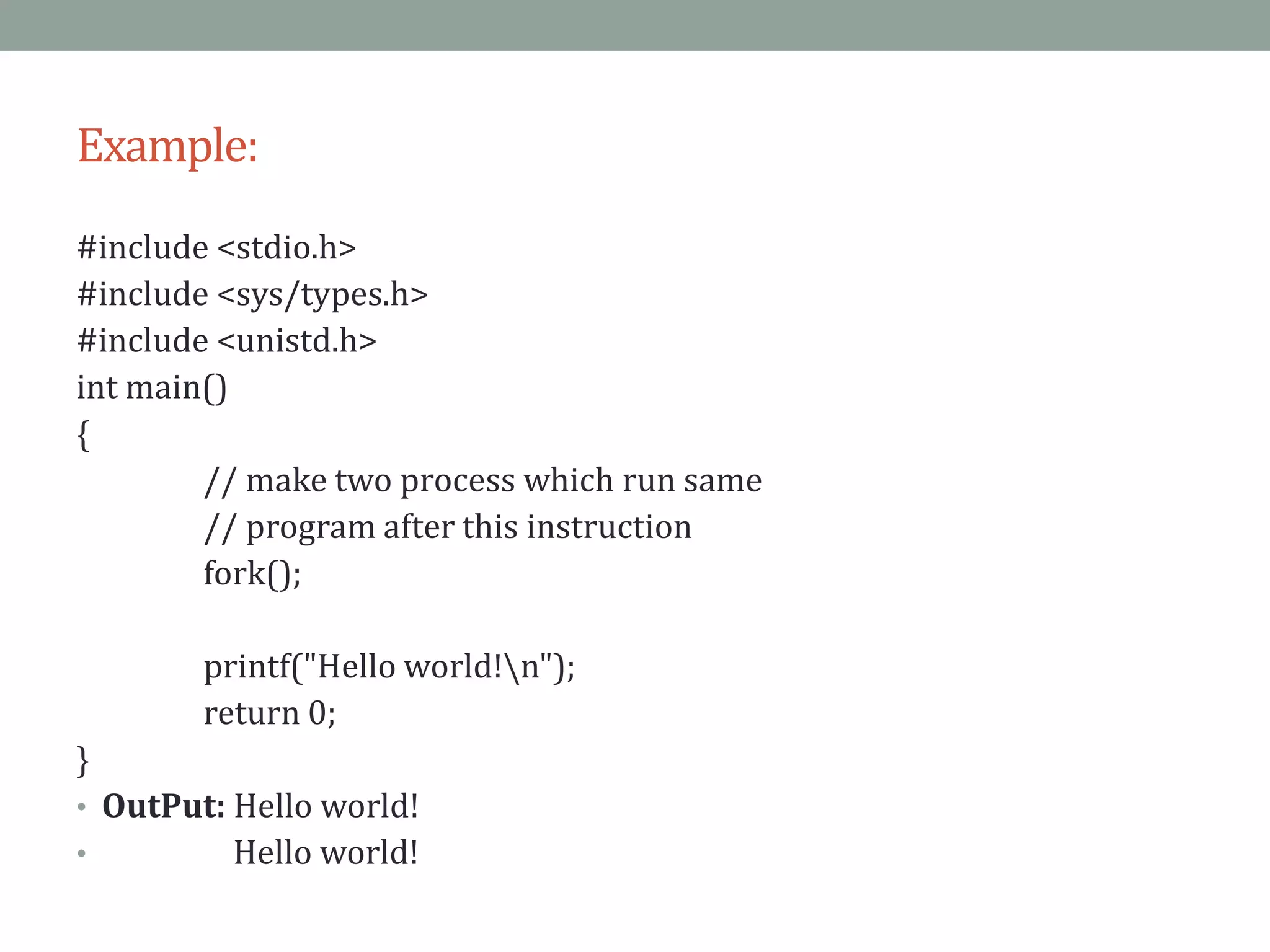 Example:
#include <stdio.h>
#include <sys/types.h>
#include <unistd.h>
int main()
{
// make two process which run same
// program after this instruction
fork();
printf("Hello world!n");
return 0;
}
• OutPut: Hello world!
• Hello world!
 