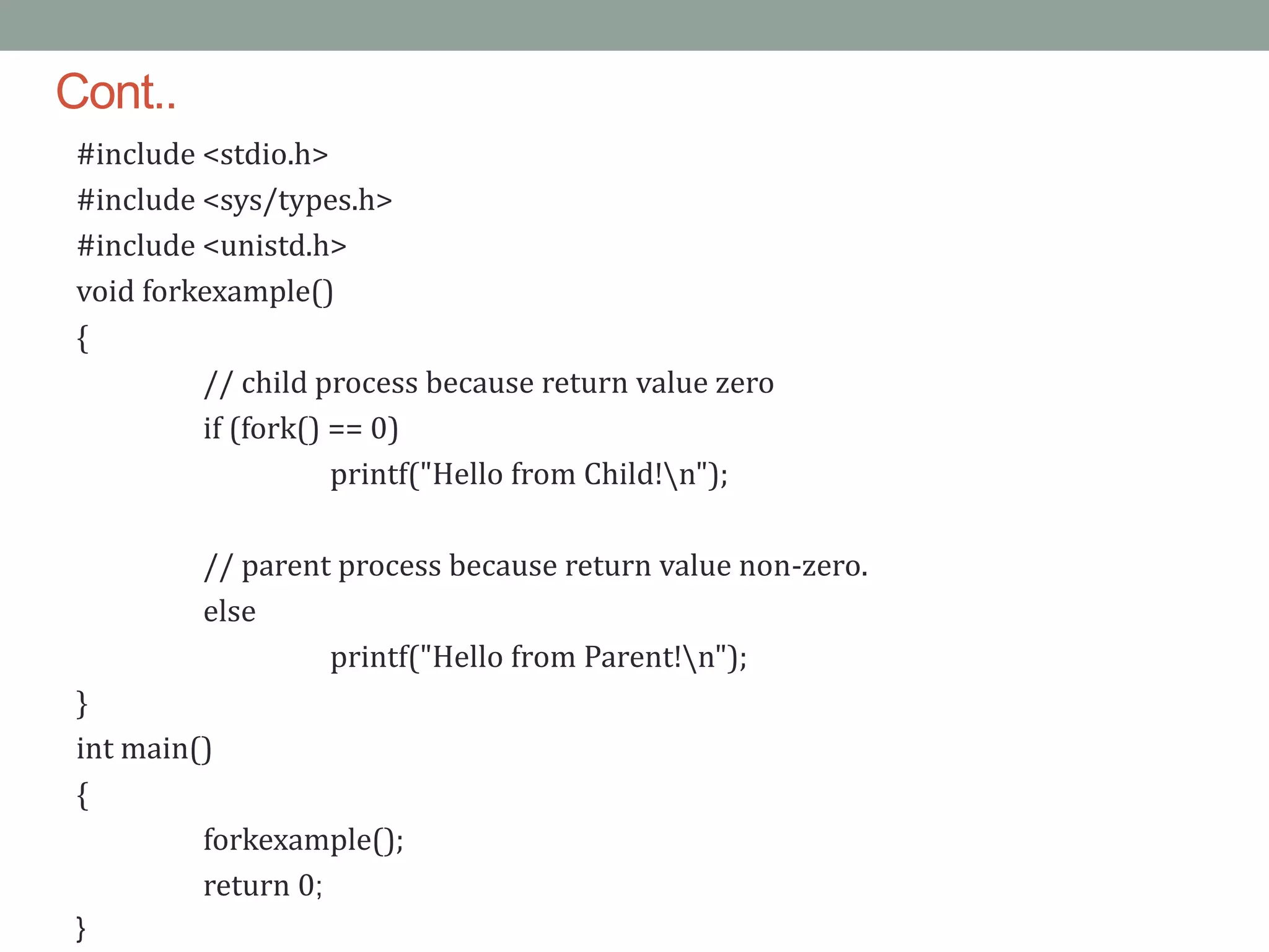 Cont..
#include <stdio.h>
#include <sys/types.h>
#include <unistd.h>
void forkexample()
{
// child process because return value zero
if (fork() == 0)
printf("Hello from Child!n");
// parent process because return value non-zero.
else
printf("Hello from Parent!n");
}
int main()
{
forkexample();
return 0;
}
 