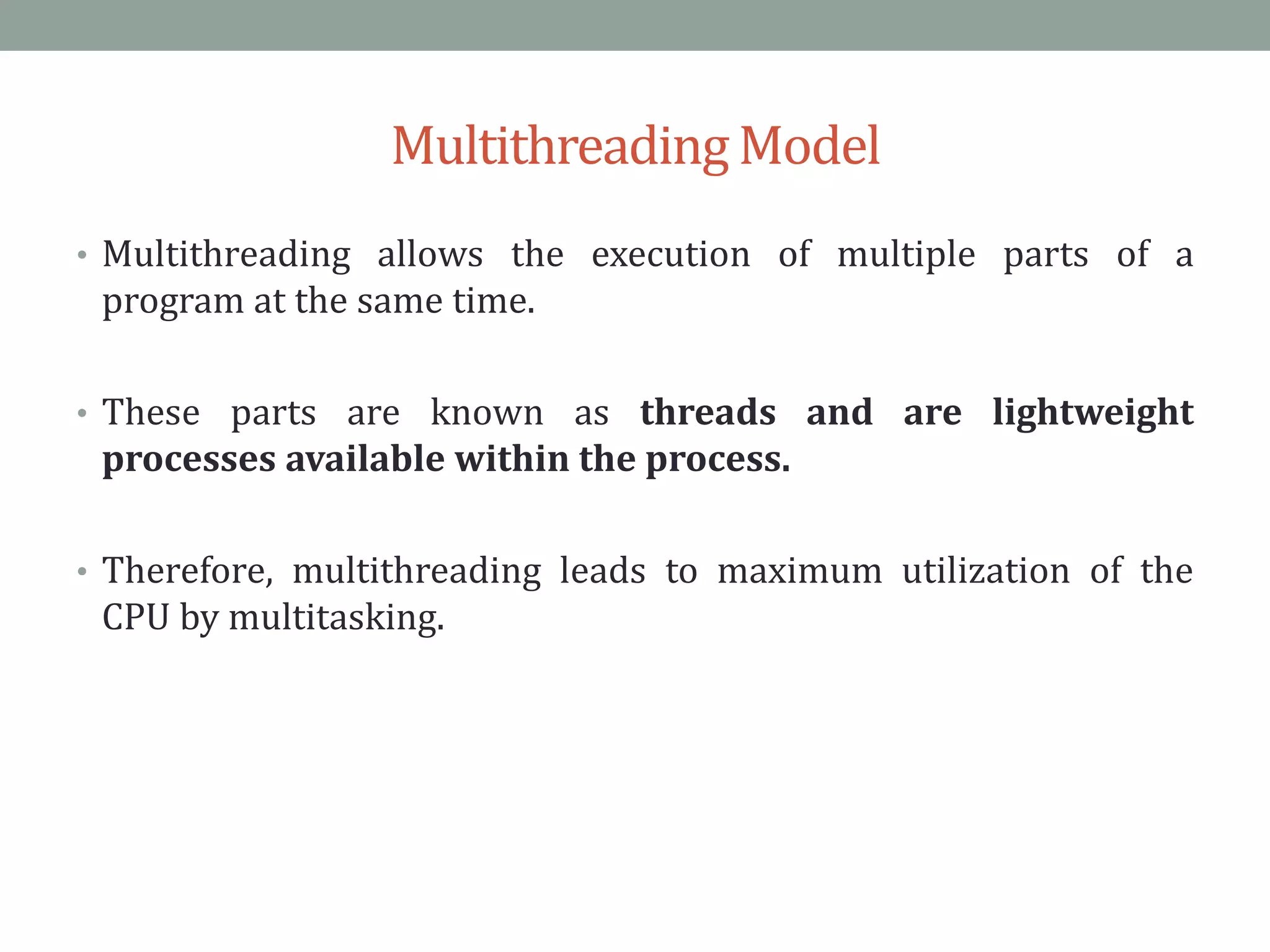 MultithreadingModel
• Multithreading allows the execution of multiple parts of a
program at the same time.
• These parts are known as threads and are lightweight
processes available within the process.
• Therefore, multithreading leads to maximum utilization of the
CPU by multitasking.
 