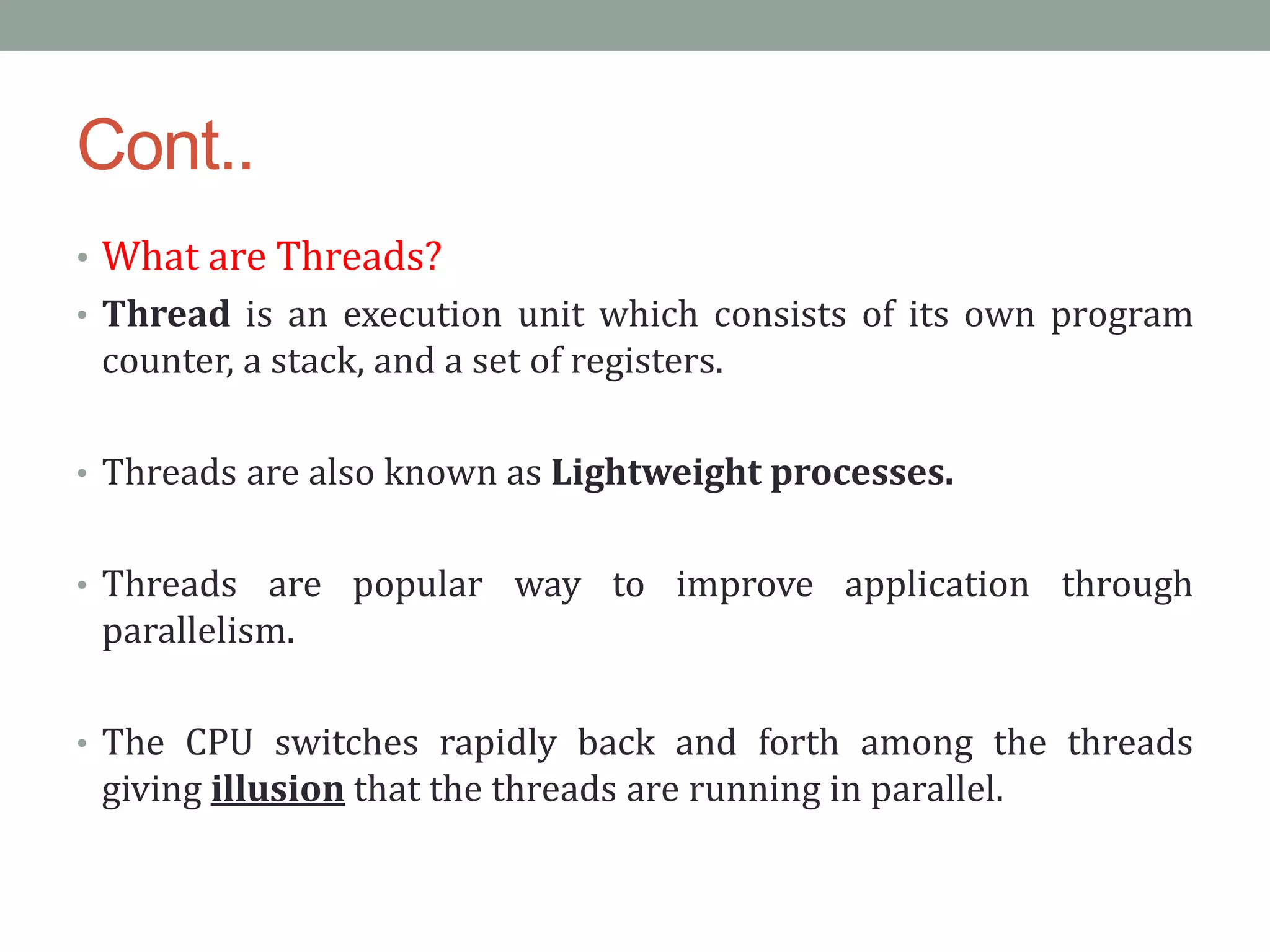 Cont..
• What are Threads?
• Thread is an execution unit which consists of its own program
counter, a stack, and a set of registers.
• Threads are also known as Lightweight processes.
• Threads are popular way to improve application through
parallelism.
• The CPU switches rapidly back and forth among the threads
giving illusion that the threads are running in parallel.
 