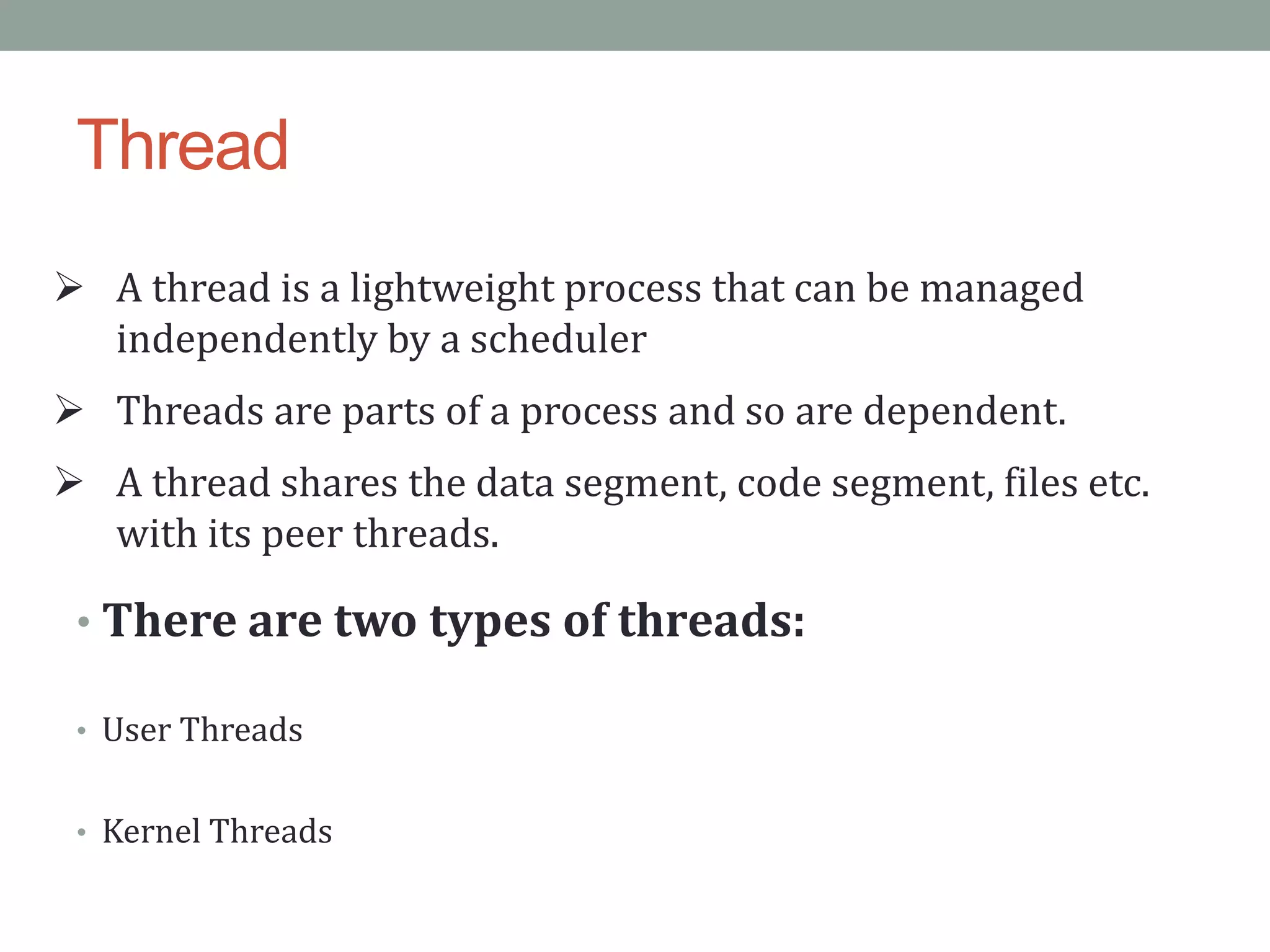Thread
 A thread is a lightweight process that can be managed
independently by a scheduler
 Threads are parts of a process and so are dependent.
 A thread shares the data segment, code segment, files etc.
with its peer threads.
• There are two types of threads:
• User Threads
• Kernel Threads
 
