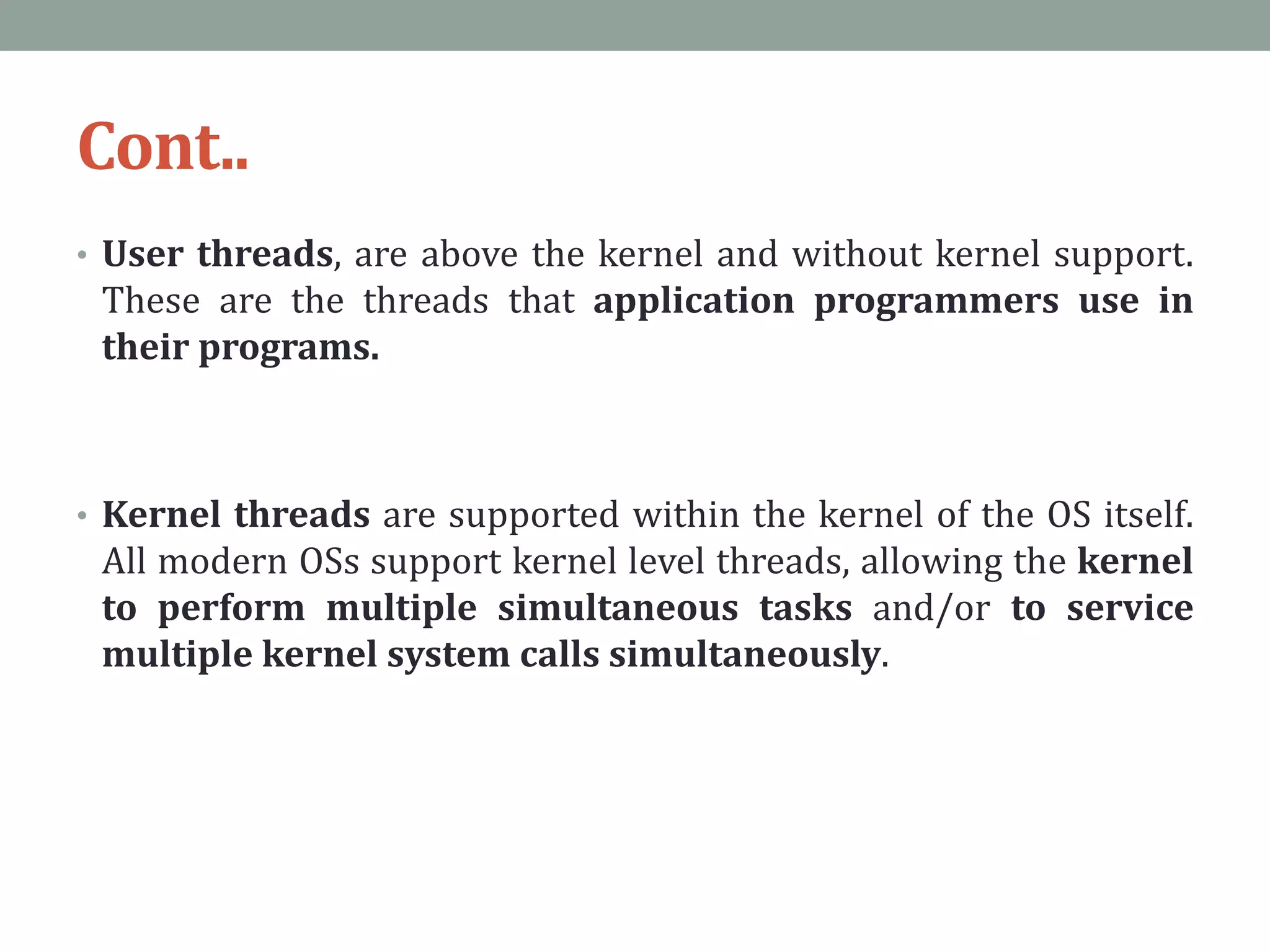 Cont..
• User threads, are above the kernel and without kernel support.
These are the threads that application programmers use in
their programs.
• Kernel threads are supported within the kernel of the OS itself.
All modern OSs support kernel level threads, allowing the kernel
to perform multiple simultaneous tasks and/or to service
multiple kernel system calls simultaneously.
 