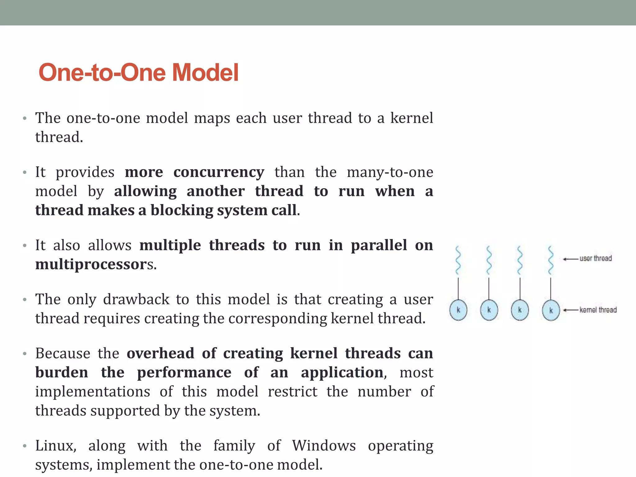 One-to-One Model
• The one-to-one model maps each user thread to a kernel
thread.
• It provides more concurrency than the many-to-one
model by allowing another thread to run when a
thread makes a blocking system call.
• It also allows multiple threads to run in parallel on
multiprocessors.
• The only drawback to this model is that creating a user
thread requires creating the corresponding kernel thread.
• Because the overhead of creating kernel threads can
burden the performance of an application, most
implementations of this model restrict the number of
threads supported by the system.
• Linux, along with the family of Windows operating
systems, implement the one-to-one model.
 