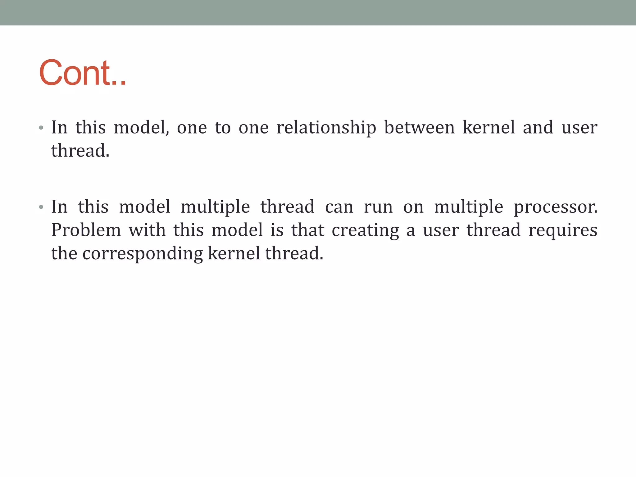 Cont..
• In this model, one to one relationship between kernel and user
thread.
• In this model multiple thread can run on multiple processor.
Problem with this model is that creating a user thread requires
the corresponding kernel thread.
 