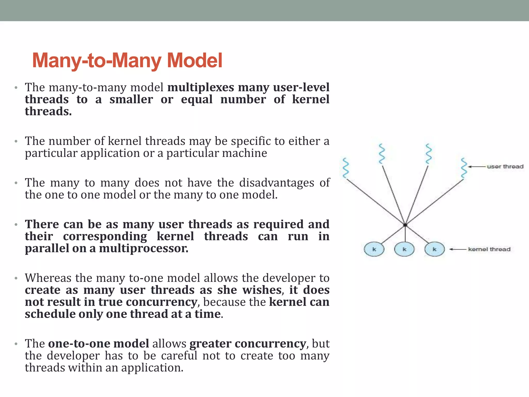 Many-to-Many Model
• The many-to-many model multiplexes many user-level
threads to a smaller or equal number of kernel
threads.
• The number of kernel threads may be specific to either a
particular application or a particular machine
• The many to many does not have the disadvantages of
the one to one model or the many to one model.
• There can be as many user threads as required and
their corresponding kernel threads can run in
parallel on a multiprocessor.
• Whereas the many to-one model allows the developer to
create as many user threads as she wishes, it does
not result in true concurrency, because the kernel can
schedule only one thread at a time.
• The one-to-one model allows greater concurrency, but
the developer has to be careful not to create too many
threads within an application.
 