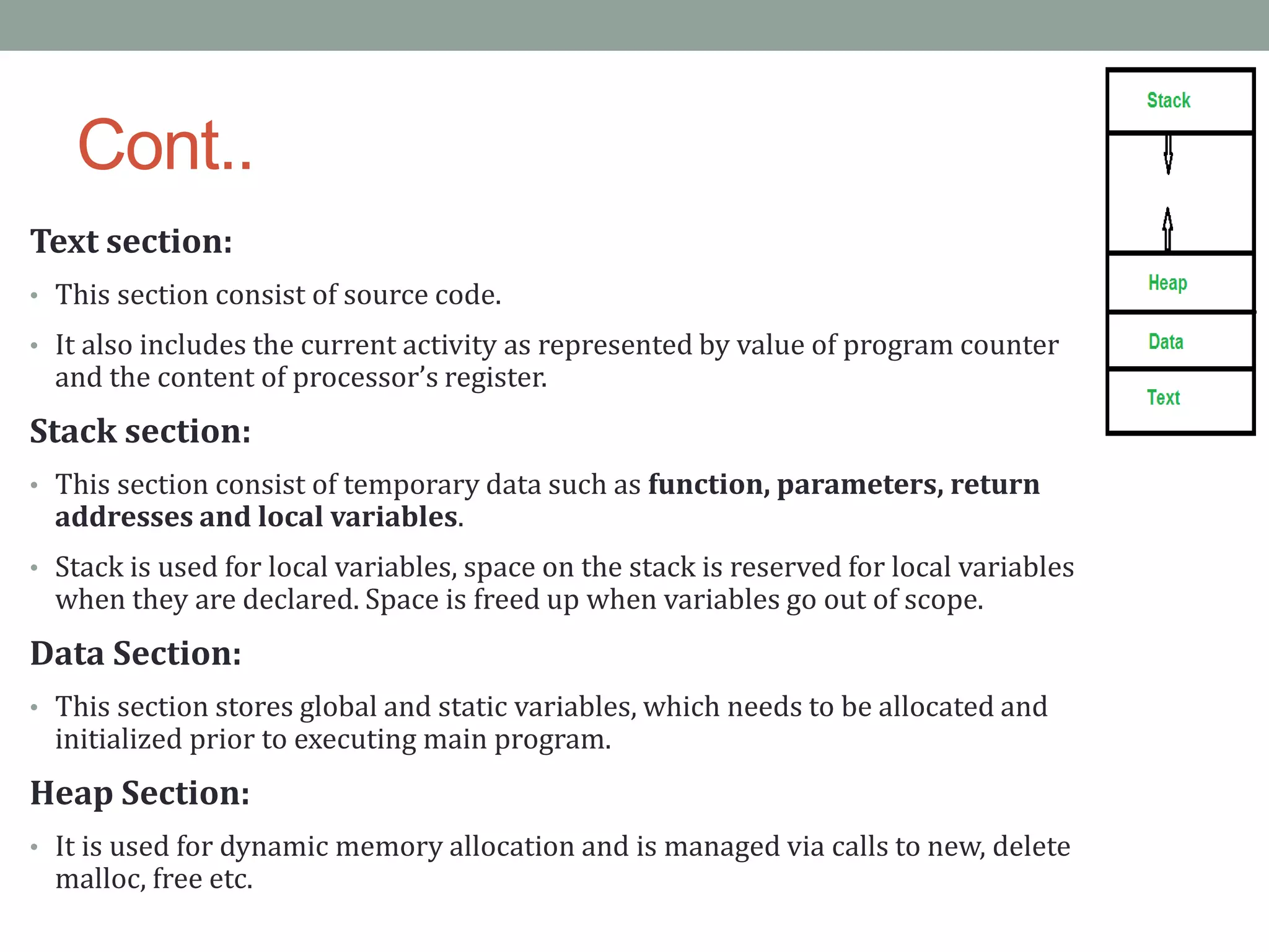 Cont..
Text section:
• This section consist of source code.
• It also includes the current activity as represented by value of program counter
and the content of processor’s register.
Stack section:
• This section consist of temporary data such as function, parameters, return
addresses and local variables.
• Stack is used for local variables, space on the stack is reserved for local variables
when they are declared. Space is freed up when variables go out of scope.
Data Section:
• This section stores global and static variables, which needs to be allocated and
initialized prior to executing main program.
Heap Section:
• It is used for dynamic memory allocation and is managed via calls to new, delete
malloc, free etc.
 
