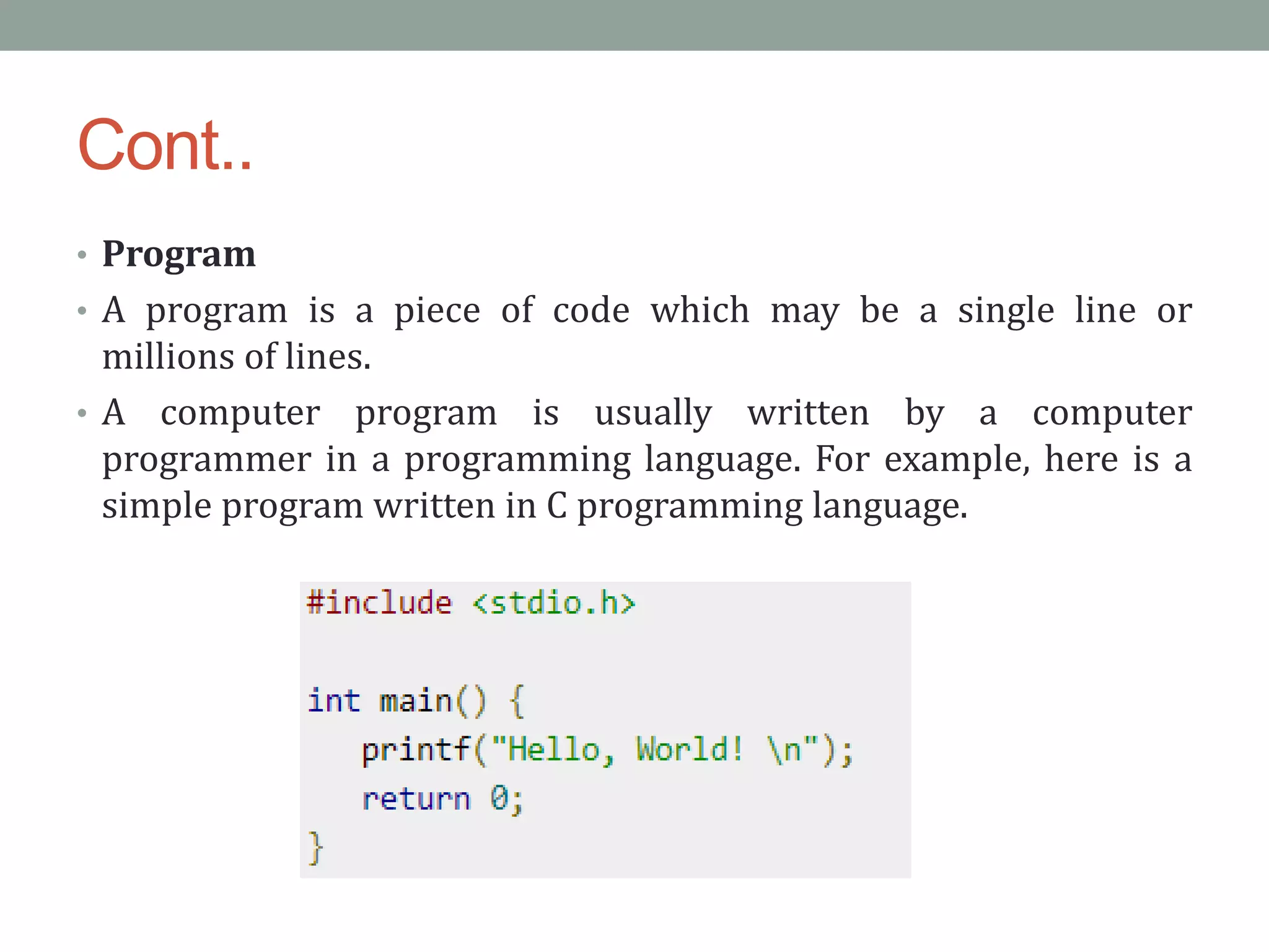 Cont..
• Program
• A program is a piece of code which may be a single line or
millions of lines.
• A computer program is usually written by a computer
programmer in a programming language. For example, here is a
simple program written in C programming language.
 