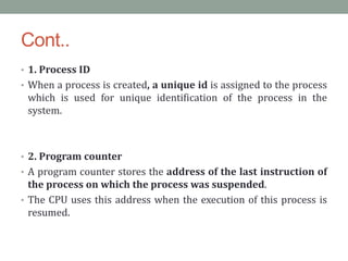 Cont..
• 1. Process ID
• When a process is created, a unique id is assigned to the process
which is used for unique identification of the process in the
system.
• 2. Program counter
• A program counter stores the address of the last instruction of
the process on which the process was suspended.
• The CPU uses this address when the execution of this process is
resumed.
 