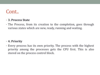 Cont..
• 3. Process State
• The Process, from its creation to the completion, goes through
various states which are new, ready, running and waiting.
• 4. Priority
• Every process has its own priority. The process with the highest
priority among the processes gets the CPU first. This is also
stored on the process control block.
 