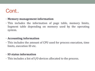 Cont..
• Memory management information
• This includes the information of page table, memory limits,
Segment table depending on memory used by the operating
system.
• Accounting information
• This includes the amount of CPU used for process execution, time
limits, execution ID etc.
• IO status information
• This includes a list of I/O devices allocated to the process.
 