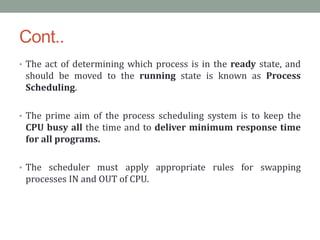 Cont..
• The act of determining which process is in the ready state, and
should be moved to the running state is known as Process
Scheduling.
• The prime aim of the process scheduling system is to keep the
CPU busy all the time and to deliver minimum response time
for all programs.
• The scheduler must apply appropriate rules for swapping
processes IN and OUT of CPU.
 