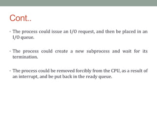 Cont..
• The process could issue an I/O request, and then be placed in an
I/O queue.
• The process could create a new subprocess and wait for its
termination.
• The process could be removed forcibly from the CPU, as a result of
an interrupt, and be put back in the ready queue.
 