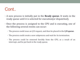 Cont..
• A new process is initially put in the Ready queue. It waits in the
ready queue until it is selected for execution(or dispatched).
• Once the process is assigned to the CPU and is executing, one of
the following several events can occur:
• The process could issue an I/O request, and then be placed in the I/O queue.
• The process could create a new subprocess and wait for its termination.
• The process could be removed forcibly from the CPU, as a result of an
interrupt, and be put back in the ready queue.
 