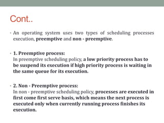 Cont..
• An operating system uses two types of scheduling processes
execution, preemptive and non - preemptive.
• 1. Preemptive process:
In preemptive scheduling policy, a low priority process has to
be suspend its execution if high priority process is waiting in
the same queue for its execution.
• 2. Non - Preemptive process:
In non - preemptive scheduling policy, processes are executed in
first come first serve basis, which means the next process is
executed only when currently running process finishes its
execution.
 