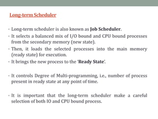 Long-termScheduler
• Long-term scheduler is also known as Job Scheduler.
• It selects a balanced mix of I/O bound and CPU bound processes
from the secondary memory (new state).
• Then, it loads the selected processes into the main memory
(ready state) for execution.
• It brings the new process to the ‘Ready State’.
• It controls Degree of Multi-programming, i.e., number of process
present in ready state at any point of time.
• It is important that the long-term scheduler make a careful
selection of both IO and CPU bound process.
 