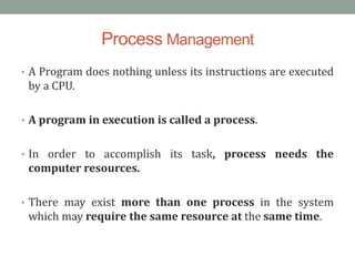 Process Management
• A Program does nothing unless its instructions are executed
by a CPU.
• A program in execution is called a process.
• In order to accomplish its task, process needs the
computer resources.
• There may exist more than one process in the system
which may require the same resource at the same time.
 