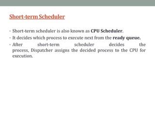 Short-termScheduler
• Short-term scheduler is also known as CPU Scheduler.
• It decides which process to execute next from the ready queue.
• After short-term scheduler decides the
process, Dispatcher assigns the decided process to the CPU for
execution.
 