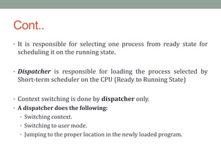 Cont..
• It is responsible for selecting one process from ready state for
scheduling it on the running state.
• Dispatcher is responsible for loading the process selected by
Short-term scheduler on the CPU (Ready to Running State)
• Context switching is done by dispatcher only.
• A dispatcher does the following:
• Switching context.
• Switching to user mode.
• Jumping to the proper location in the newly loaded program.
 