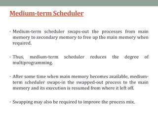 Medium-termScheduler
• Medium-term scheduler swaps-out the processes from main
memory to secondary memory to free up the main memory when
required.
• Thus, medium-term scheduler reduces the degree of
multiprogramming.
• After some time when main memory becomes available, medium-
term scheduler swaps-in the swapped-out process to the main
memory and its execution is resumed from where it left off.
• Swapping may also be required to improve the process mix.
 