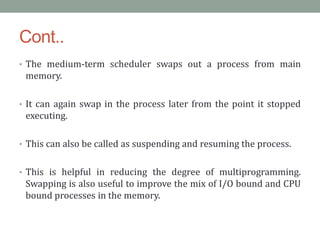 Cont..
• The medium-term scheduler swaps out a process from main
memory.
• It can again swap in the process later from the point it stopped
executing.
• This can also be called as suspending and resuming the process.
• This is helpful in reducing the degree of multiprogramming.
Swapping is also useful to improve the mix of I/O bound and CPU
bound processes in the memory.
 
