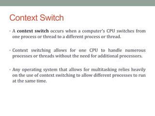 Context Switch
• A context switch occurs when a computer's CPU switches from
one process or thread to a different process or thread.
• Context switching allows for one CPU to handle numerous
processes or threads without the need for additional processors.
• Any operating system that allows for multitasking relies heavily
on the use of context switching to allow different processes to run
at the same time.
 