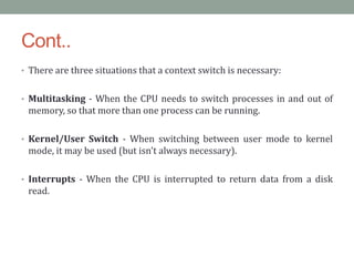 Cont..
• There are three situations that a context switch is necessary:
• Multitasking - When the CPU needs to switch processes in and out of
memory, so that more than one process can be running.
• Kernel/User Switch - When switching between user mode to kernel
mode, it may be used (but isn't always necessary).
• Interrupts - When the CPU is interrupted to return data from a disk
read.
 