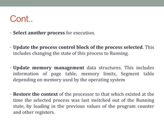 Cont..
• Select another process for execution.
• Update the process control block of the process selected. This
includes changing the state of this process to Running.
• Update memory management data structures. This includes
information of page table, memory limits, Segment table
depending on memory used by the operating system
• Restore the context of the processor to that which existed at the
time the selected process was last switched out of the Running
state, by loading in the previous values of the program counter
and other registers.
 