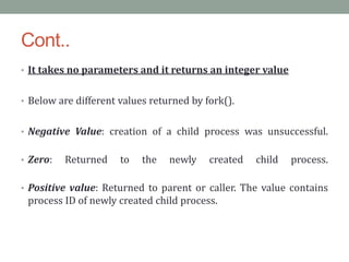 Cont..
• It takes no parameters and it returns an integer value
• Below are different values returned by fork().
• Negative Value: creation of a child process was unsuccessful.
• Zero: Returned to the newly created child process.
• Positive value: Returned to parent or caller. The value contains
process ID of newly created child process.
 